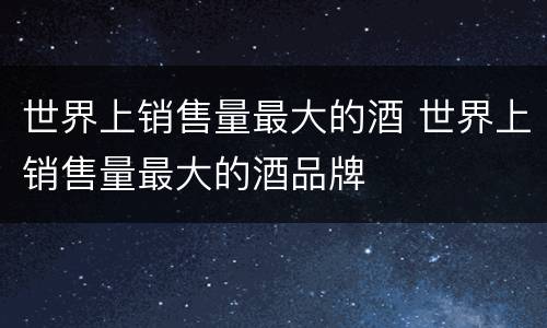 世界上销售量最大的酒 世界上销售量最大的酒品牌
