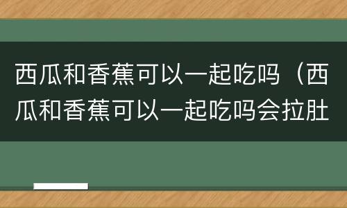 西瓜和香蕉可以一起吃吗（西瓜和香蕉可以一起吃吗会拉肚子吗?）