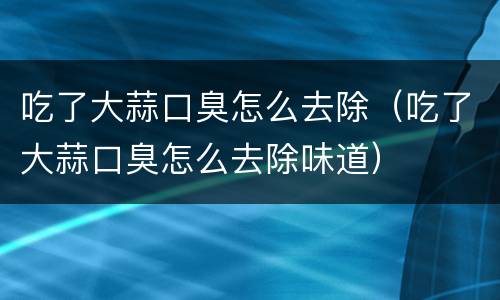 吃了大蒜口臭怎么去除（吃了大蒜口臭怎么去除味道）