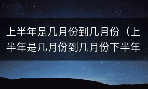 上半年是几月份到几月份（上半年是几月份到几月份下半年是几月份到几月份）
