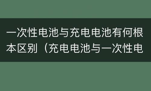 一次性电池与充电电池有何根本区别（充电电池与一次性电池相比有何优点）