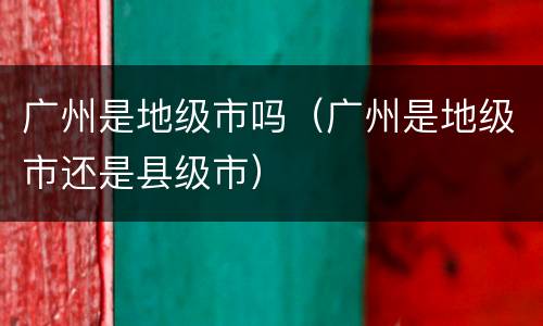 广州是地级市吗（广州是地级市还是县级市）