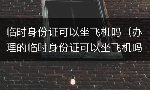 临时身份证可以坐飞机吗（办理的临时身份证可以坐飞机吗）