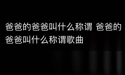 爸爸的爸爸叫什么称谓 爸爸的爸爸叫什么称谓歌曲