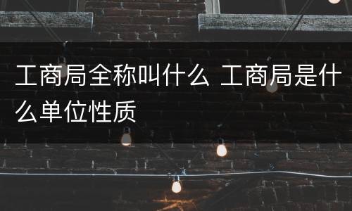工商局全称叫什么 工商局是什么单位性质