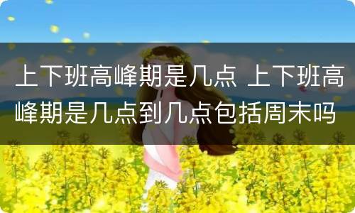 上下班高峰期是几点 上下班高峰期是几点到几点包括周末吗?