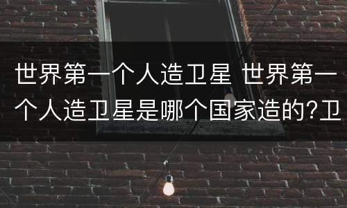 世界第一个人造卫星 世界第一个人造卫星是哪个国家造的?卫星里面有人吗?