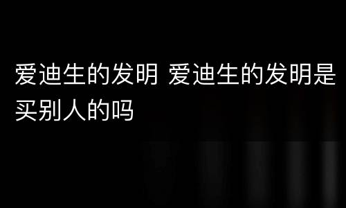 爱迪生的发明 爱迪生的发明是买别人的吗