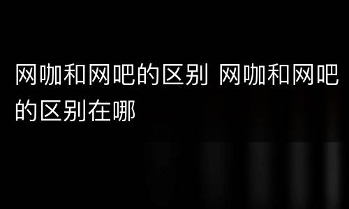 网咖和网吧的区别 网咖和网吧的区别在哪