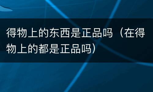 得物上的东西是正品吗（在得物上的都是正品吗）