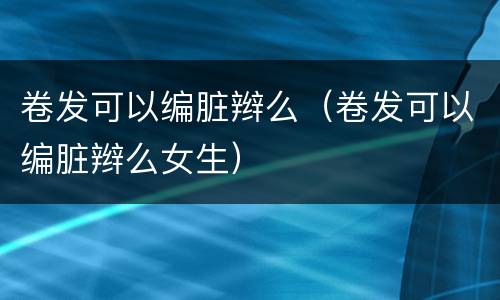 卷发可以编脏辫么（卷发可以编脏辫么女生）