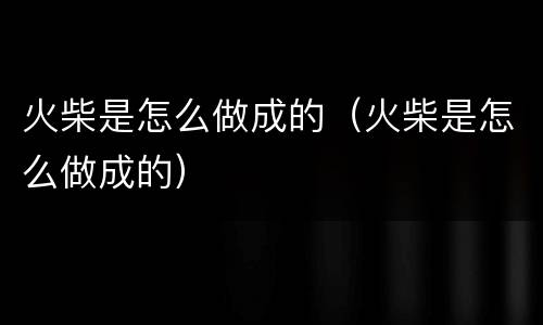 火柴是怎么做成的（火柴是怎么做成的）