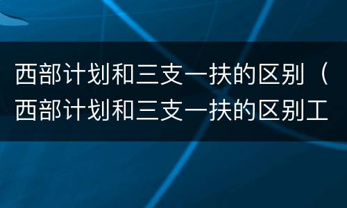 西部计划和三支一扶的区别（西部计划和三支一扶的区别工资）