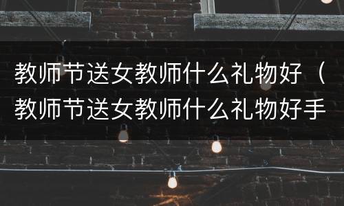 教师节送女教师什么礼物好（教师节送女教师什么礼物好手工）