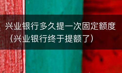 兴业银行多久提一次固定额度（兴业银行终于提额了）