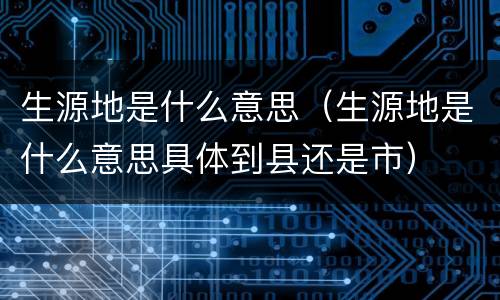 生源地是什么意思（生源地是什么意思具体到县还是市）