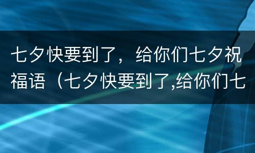 七夕快要到了，给你们七夕祝福语（七夕快要到了,给你们七夕祝福语）
