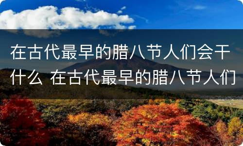 在古代最早的腊八节人们会干什么 在古代最早的腊八节人们会怎么样