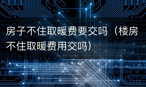 房子不住取暖费要交吗（楼房不住取暖费用交吗）