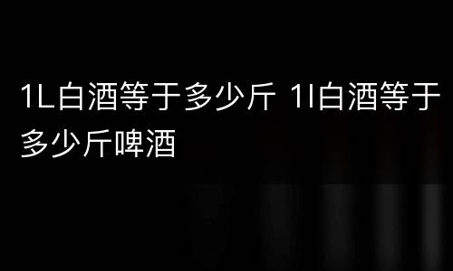 1L白酒等于多少斤 1l白酒等于多少斤啤酒