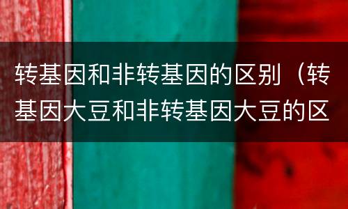 转基因和非转基因的区别（转基因大豆和非转基因大豆的区别）