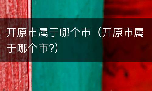开原市属于哪个市（开原市属于哪个市?）