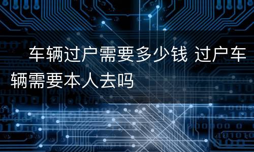 ​车辆过户需要多少钱 过户车辆需要本人去吗