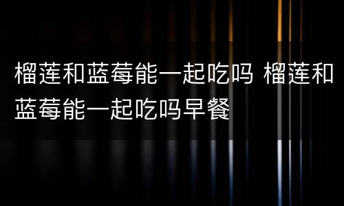 榴莲和蓝莓能一起吃吗 榴莲和蓝莓能一起吃吗早餐
