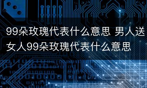 99朵玫瑰代表什么意思 男人送女人99朵玫瑰代表什么意思