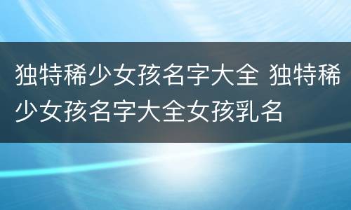 独特稀少女孩名字大全 独特稀少女孩名字大全女孩乳名