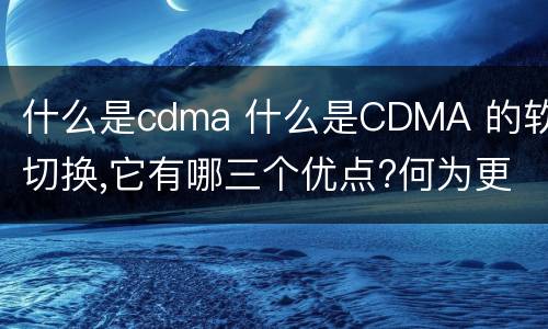 什么是cdma 什么是CDMA 的软切换,它有哪三个优点?何为更软切换?