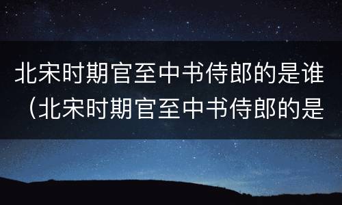 北宋时期官至中书侍郎的是谁（北宋时期官至中书侍郎的是谁呀）