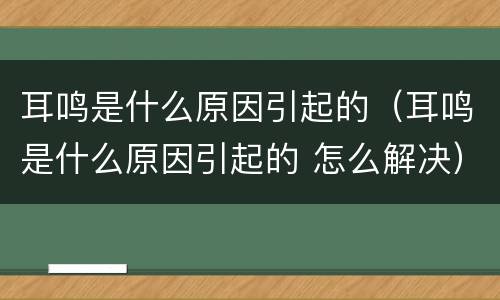 耳鸣是什么原因引起的（耳鸣是什么原因引起的 怎么解决）