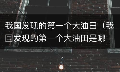 我国发现的第一个大油田（我国发现的第一个大油田是哪一个）