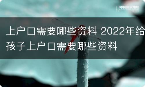 上户口需要哪些资料 2022年给孩子上户口需要哪些资料