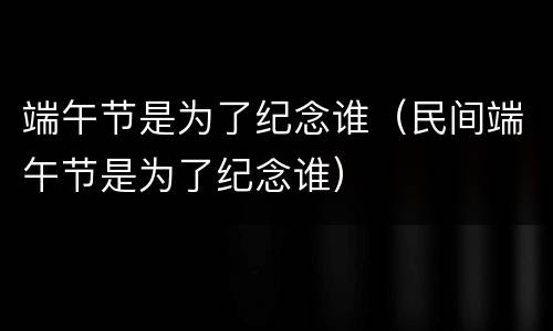 端午节是为了纪念谁（民间端午节是为了纪念谁）
