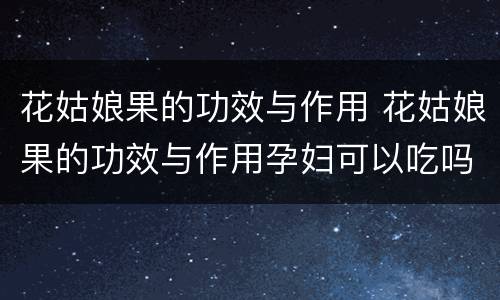 花姑娘果的功效与作用 花姑娘果的功效与作用孕妇可以吃吗
