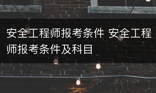 安全工程师报考条件 安全工程师报考条件及科目