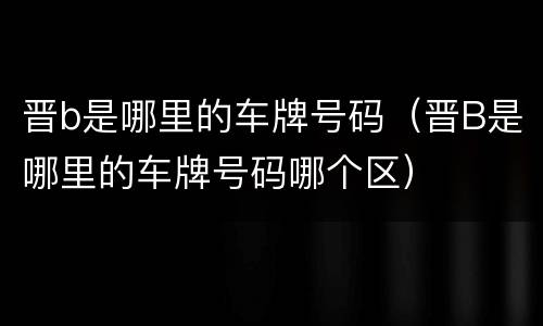 晋b是哪里的车牌号码（晋B是哪里的车牌号码哪个区）
