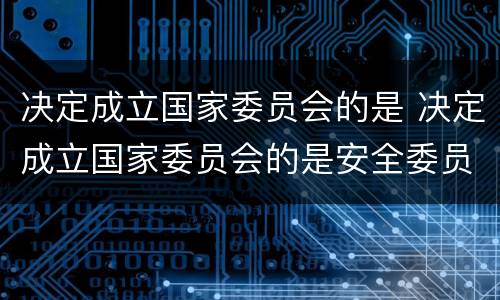决定成立国家委员会的是 决定成立国家委员会的是安全委员会的是