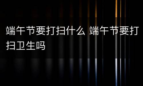 端午节要打扫什么 端午节要打扫卫生吗