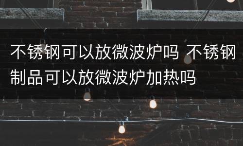 不锈钢可以放微波炉吗 不锈钢制品可以放微波炉加热吗
