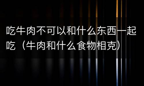吃牛肉不可以和什么东西一起吃（牛肉和什么食物相克）