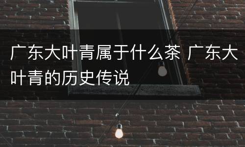 广东大叶青属于什么茶 广东大叶青的历史传说