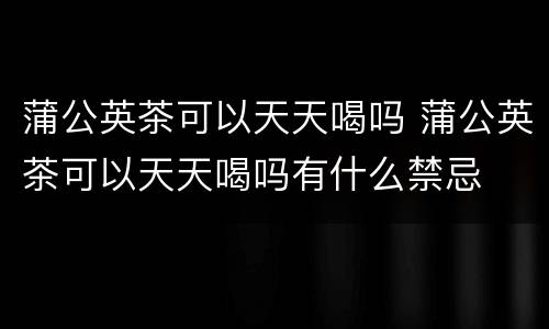 蒲公英茶可以天天喝吗 蒲公英茶可以天天喝吗有什么禁忌