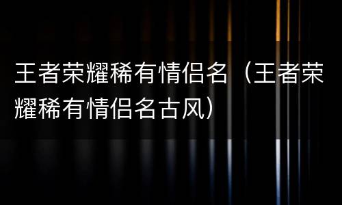 王者荣耀稀有情侣名（王者荣耀稀有情侣名古风）