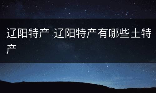 辽阳特产 辽阳特产有哪些土特产