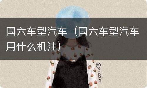 国六车型汽车（国六车型汽车用什么机油）