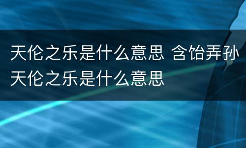 天伦之乐是什么意思 含饴弄孙天伦之乐是什么意思
