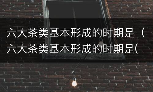 六大茶类基本形成的时期是（六大茶类基本形成的时期是( ）